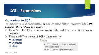 SQL - Expressions
Prof. K. Adisesha (Ph. D)
21
Expressions in SQL:
An expression is a combination of one or more values, operators and SQL
functions that evaluate to a value..
 These SQL EXPRESSIONs are like formulae and they are written in query
language.
 There are different types of SQL expressions are:
 Boolean
 Numeric
 Date
 