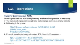 SQL - Expressions
Prof. K. Adisesha (Ph. D)
23
Numeric Expression in SQL:
These expressions are used to perform any mathematical operation in any query.
 The numerical expression is used for a mathematical expression or any formula
 Following is the syntax:
SELECT numerical expression as OPERATION_NAME
[FROM table_name
WHERE CONDITION] ;
 Example showing the usage of various SQL Numeric Expressions −
SQL> SELECT (15 + 6) AS ADDITION;
SQL> SELECT COUNT(*) AS "RECORDS" FROM CUSTOMERS;
 
