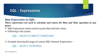 SQL - Expressions
Prof. K. Adisesha (Ph. D)
24
Date Expressions in SQL:
These expressions are used to calculate and return the Date and Time operation in any
query.
 Date Expressions return current system date and time values
 Following is the syntax:
SQL> SELECT CURRENT_TIMESTAMP;
 Example showing the usage of various SQL Numeric Expressions −
SQL> SELECT GETDATE();
 