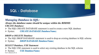 SQL - Database
Prof. K. Adisesha (Ph. D)
25
Managing Database in SQL:
Always the database name should be unique within the RDBMS
CREATE Database:
 The SQL CREATE DATABASE statement is used to create a new SQL database
 Syntax: CREATE DATABASE DatabaseName;
DROP or DELETE Database
 The SQL DROP DATABASE statement is used to drop an existing database in SQL schema
 Syntax: DROP DATABASE DatabaseName;
SELECT Database, USE Statement
 The SQL USE statement is used to select any existing database in the SQL schema
 Syntax: USE DatabaseName;
 