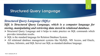 Structured Query Language
Prof. K. Adisesha (Ph. D)
3
Structured Query Language (SQL):
SQL is Structured Query Language, which is a computer language for
storing, manipulating and retrieving data stored in relational database.
 Structured Query Language and it helps to make practice on SQL commands which
provides immediate results.
 SQL is the standard language for Relation Database System.
 All relational database management systems like MySQL, MS Access, and Oracle,
Sybase, Informix, and SQL Server use SQL as standard database language.
 