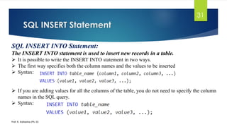 SQL INSERT Statement
Prof. K. Adisesha (Ph. D)
31
SQL INSERT INTO Statement:
The INSERT INTO statement is used to insert new records in a table.
 It is possible to write the INSERT INTO statement in two ways.
 The first way specifies both the column names and the values to be inserted
 Syntax:
 If you are adding values for all the columns of the table, you do not need to specify the column
names in the SQL query.
 Syntax:
 