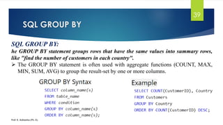 SQL GROUP BY
Prof. K. Adisesha (Ph. D)
39
SQL GROUP BY:
he GROUP BY statement groups rows that have the same values into summary rows,
like "find the number of customers in each country".
 The GROUP BY statement is often used with aggregate functions (COUNT, MAX,
MIN, SUM, AVG) to group the result-set by one or more columns.
 