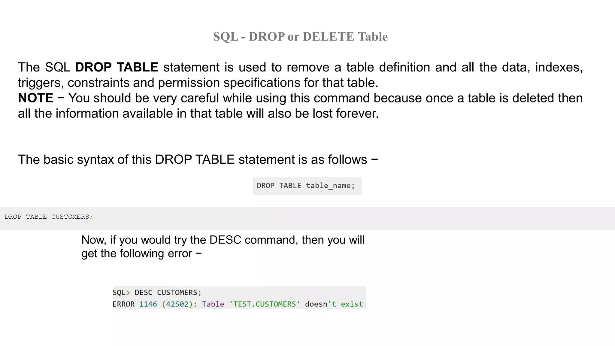 SQL - DROP or DELETE Table
The SQL DROP TABLE statement is used to remove a table definition and all the data, indexes,
triggers, constraints and permission specifications for that table.
NOTE − You should be very careful while using this command because once a table is deleted then
all the information available in that table will also be lost forever.
The basic syntax of this DROP TABLE statement is as follows −
DROP TABLE CUSTOMERS;
Now, if you would try the DESC command, then you will
get the following error −
 