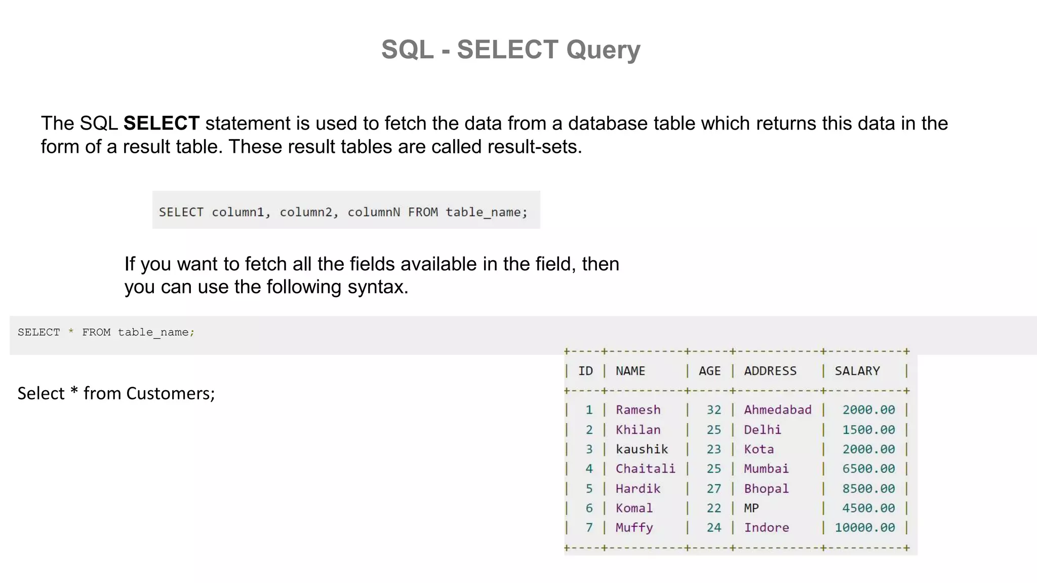 SQL - SELECT Query
The SQL SELECT statement is used to fetch the data from a database table which returns this data in the
form of a result table. These result tables are called result-sets.
If you want to fetch all the fields available in the field, then
you can use the following syntax.
SELECT * FROM table_name;
Select * from Customers;
 