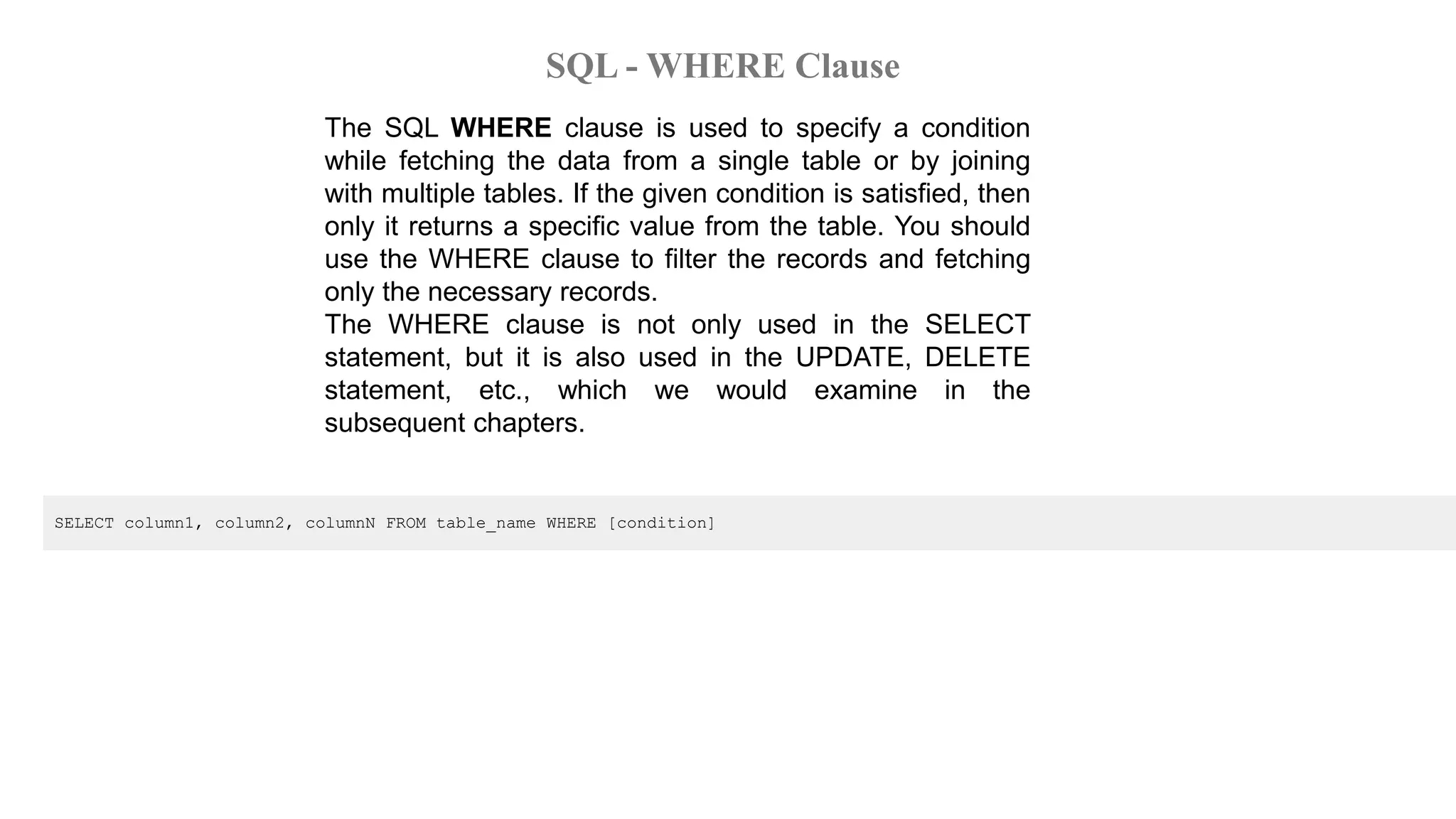 SQL - WHERE Clause
The SQL WHERE clause is used to specify a condition
while fetching the data from a single table or by joining
with multiple tables. If the given condition is satisfied, then
only it returns a specific value from the table. You should
use the WHERE clause to filter the records and fetching
only the necessary records.
The WHERE clause is not only used in the SELECT
statement, but it is also used in the UPDATE, DELETE
statement, etc., which we would examine in the
subsequent chapters.
SELECT column1, column2, columnN FROM table_name WHERE [condition]
 