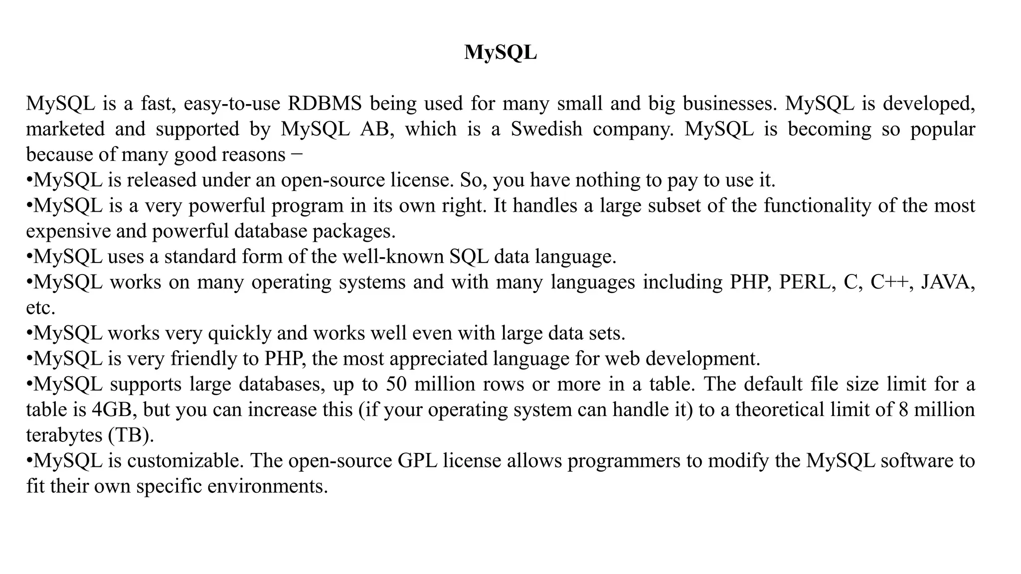 MySQL
MySQL is a fast, easy-to-use RDBMS being used for many small and big businesses. MySQL is developed,
marketed and supported by MySQL AB, which is a Swedish company. MySQL is becoming so popular
because of many good reasons −
•MySQL is released under an open-source license. So, you have nothing to pay to use it.
•MySQL is a very powerful program in its own right. It handles a large subset of the functionality of the most
expensive and powerful database packages.
•MySQL uses a standard form of the well-known SQL data language.
•MySQL works on many operating systems and with many languages including PHP, PERL, C, C++, JAVA,
etc.
•MySQL works very quickly and works well even with large data sets.
•MySQL is very friendly to PHP, the most appreciated language for web development.
•MySQL supports large databases, up to 50 million rows or more in a table. The default file size limit for a
table is 4GB, but you can increase this (if your operating system can handle it) to a theoretical limit of 8 million
terabytes (TB).
•MySQL is customizable. The open-source GPL license allows programmers to modify the MySQL software to
fit their own specific environments.
 