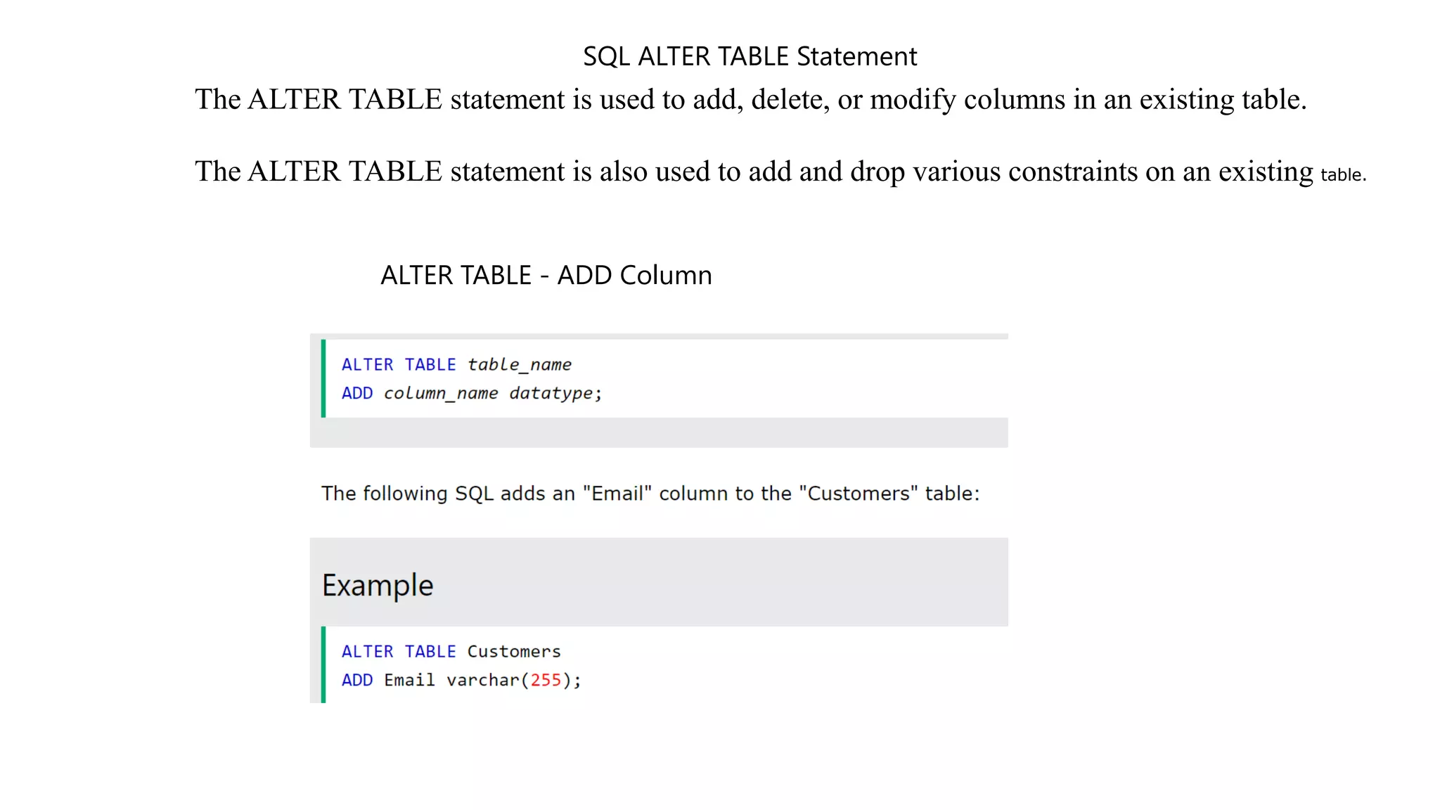 SQL ALTER TABLE Statement
The ALTER TABLE statement is used to add, delete, or modify columns in an existing table.
The ALTER TABLE statement is also used to add and drop various constraints on an existing table.
ALTER TABLE - ADD Column
 