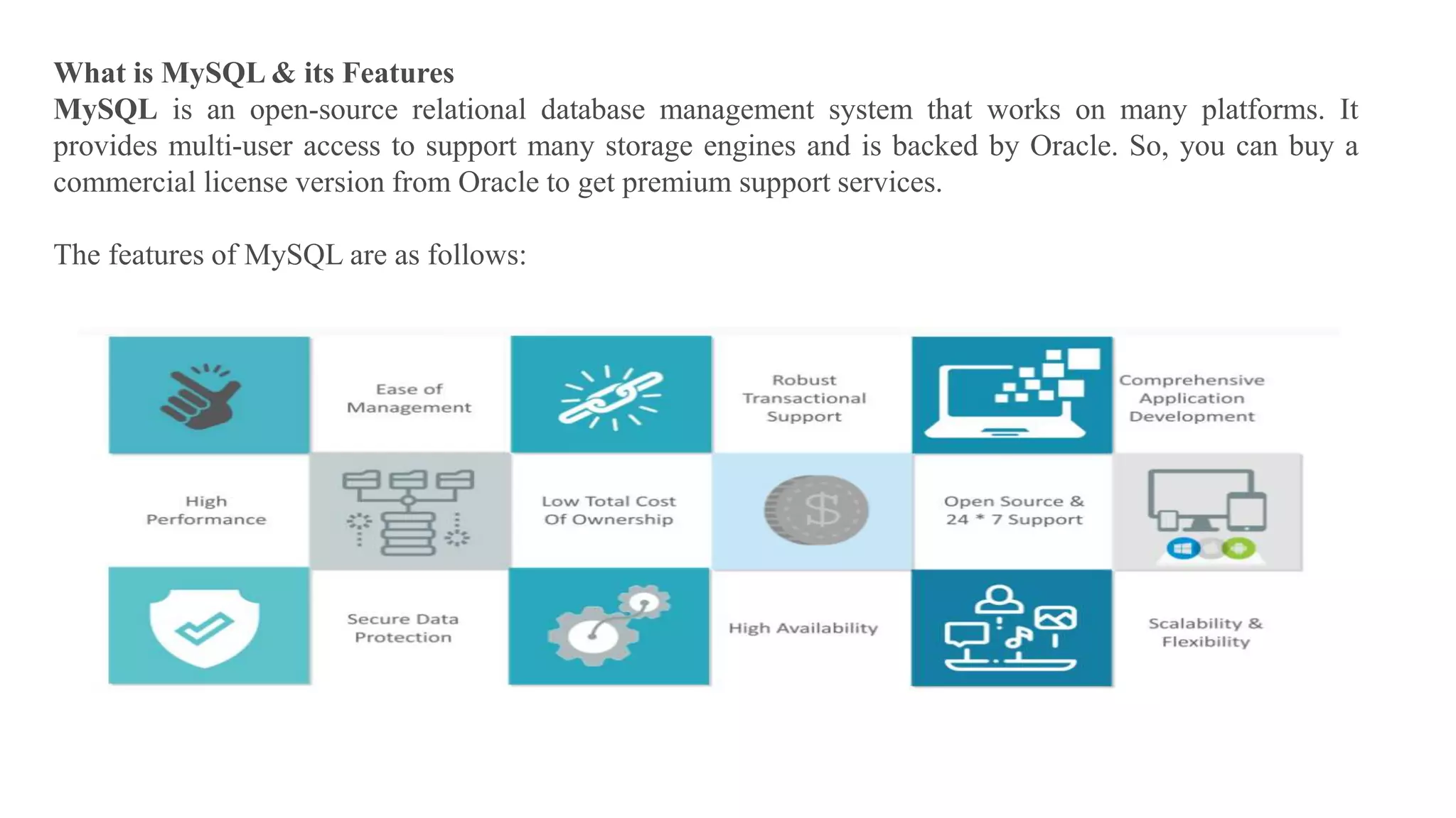 What is MySQL & its Features
MySQL is an open-source relational database management system that works on many platforms. It
provides multi-user access to support many storage engines and is backed by Oracle. So, you can buy a
commercial license version from Oracle to get premium support services.
The features of MySQL are as follows:
 