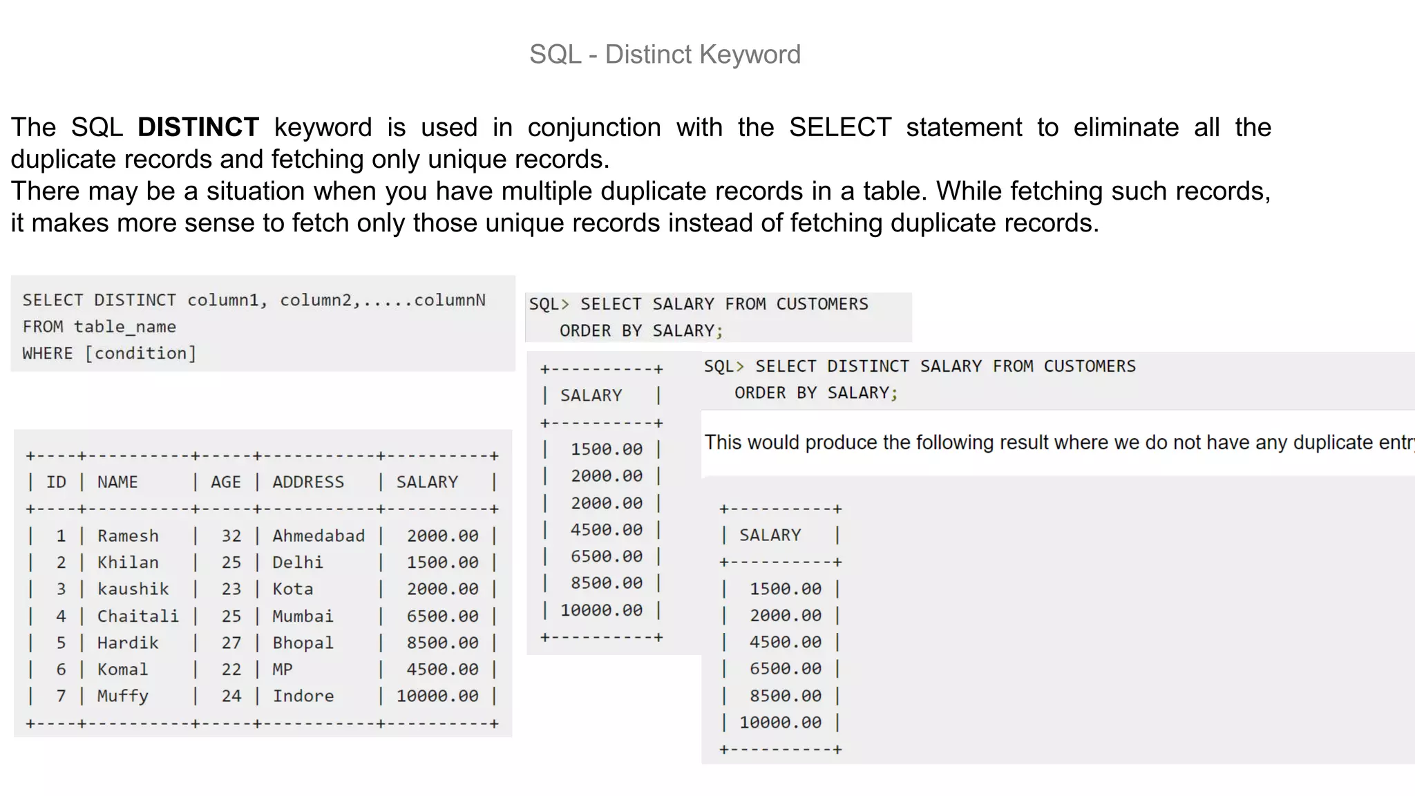 SQL - Distinct Keyword
The SQL DISTINCT keyword is used in conjunction with the SELECT statement to eliminate all the
duplicate records and fetching only unique records.
There may be a situation when you have multiple duplicate records in a table. While fetching such records,
it makes more sense to fetch only those unique records instead of fetching duplicate records.
 