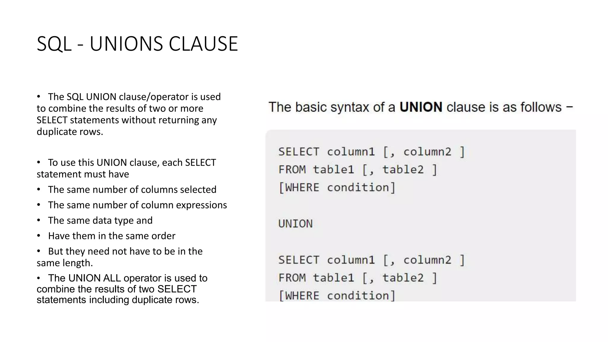 SQL - UNIONS CLAUSE
• The SQL UNION clause/operator is used
to combine the results of two or more
SELECT statements without returning any
duplicate rows.
• To use this UNION clause, each SELECT
statement must have
• The same number of columns selected
• The same number of column expressions
• The same data type and
• Have them in the same order
• But they need not have to be in the
same length.
• The UNION ALL operator is used to
combine the results of two SELECT
statements including duplicate rows.
 