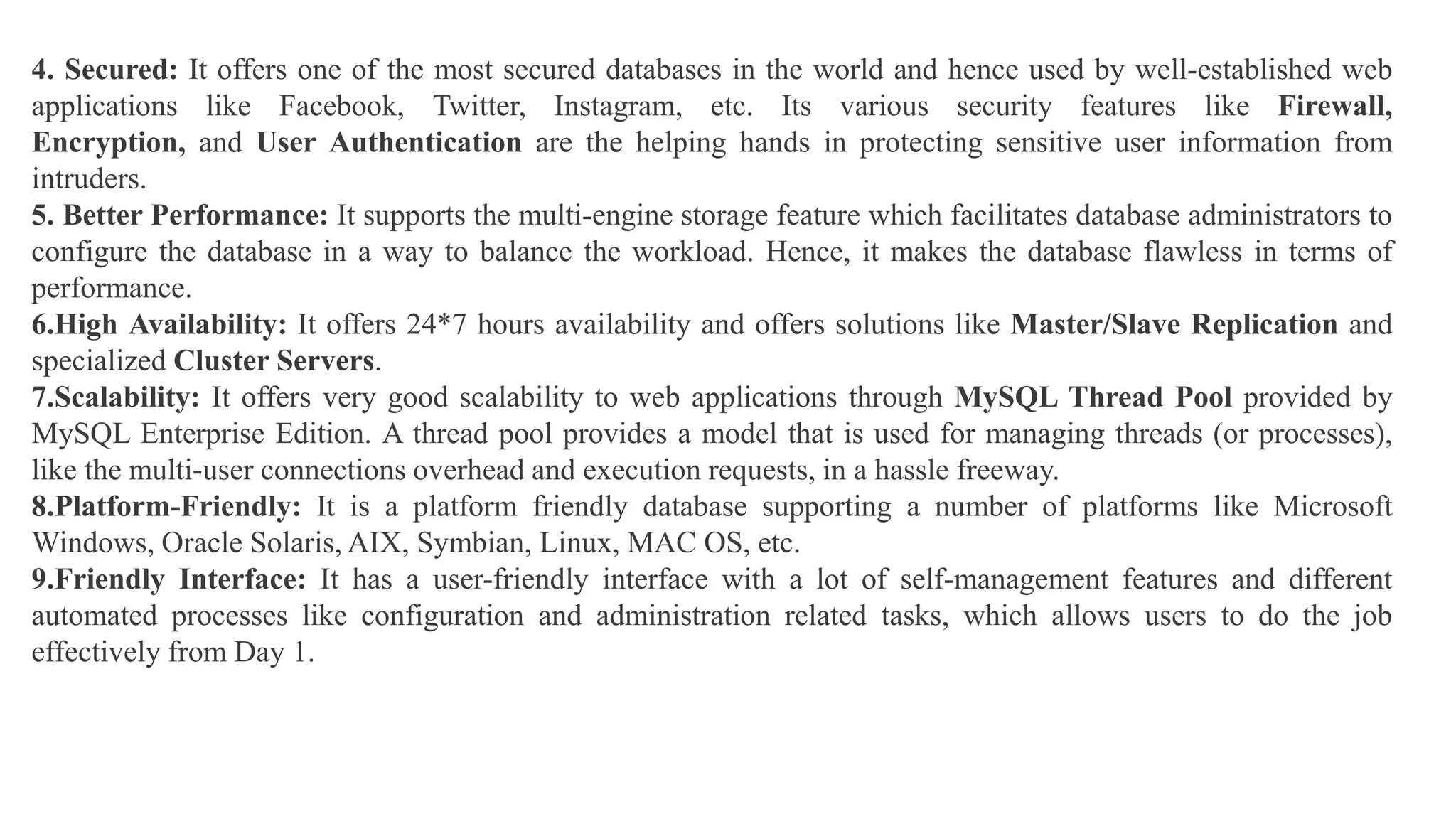 4. Secured: It offers one of the most secured databases in the world and hence used by well-established web
applications like Facebook, Twitter, Instagram, etc. Its various security features like Firewall,
Encryption, and User Authentication are the helping hands in protecting sensitive user information from
intruders.
5. Better Performance: It supports the multi-engine storage feature which facilitates database administrators to
configure the database in a way to balance the workload. Hence, it makes the database flawless in terms of
performance.
6.High Availability: It offers 24*7 hours availability and offers solutions like Master/Slave Replication and
specialized Cluster Servers.
7.Scalability: It offers very good scalability to web applications through MySQL Thread Pool provided by
MySQL Enterprise Edition. A thread pool provides a model that is used for managing threads (or processes),
like the multi-user connections overhead and execution requests, in a hassle freeway.
8.Platform-Friendly: It is a platform friendly database supporting a number of platforms like Microsoft
Windows, Oracle Solaris, AIX, Symbian, Linux, MAC OS, etc.
9.Friendly Interface: It has a user-friendly interface with a lot of self-management features and different
automated processes like configuration and administration related tasks, which allows users to do the job
effectively from Day 1.
 