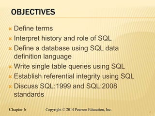 Chapter 6 Copyright © 2014 Pearson Education, Inc.
OBJECTIVES
 Define terms
 Interpret history and role of SQL
 Define a database using SQL data
definition language
 Write single table queries using SQL
 Establish referential integrity using SQL
 Discuss SQL:1999 and SQL:2008
standards
2
 