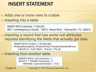 Chapter 6 Copyright © 2014 Pearson Education, Inc.
INSERT STATEMENT
 Adds one or more rows to a table
 Inserting into a table
 Inserting a record that has some null attributes
requires identifying the fields that actually get data
 Inserting from another table
24
 
