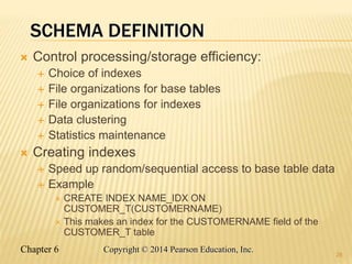 Chapter 6 Copyright © 2014 Pearson Education, Inc.
SCHEMA DEFINITION
 Control processing/storage efficiency:
 Choice of indexes
 File organizations for base tables
 File organizations for indexes
 Data clustering
 Statistics maintenance
 Creating indexes
 Speed up random/sequential access to base table data
 Example
 CREATE INDEX NAME_IDX ON
CUSTOMER_T(CUSTOMERNAME)
 This makes an index for the CUSTOMERNAME field of the
CUSTOMER_T table
28
 