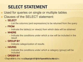 Chapter 6 Copyright © 2014 Pearson Education, Inc.
SELECT STATEMENT
 Used for queries on single or multiple tables
 Clauses of the SELECT statement:
 SELECT
 List the columns (and expressions) to be returned from the query
 FROM
 Indicate the table(s) or view(s) from which data will be obtained
 WHERE
 Indicate the conditions under which a row will be included in the
result
 GROUP BY
 Indicate categorization of results
 HAVING
 Indicate the conditions under which a category (group) will be
included
 ORDER BY
 Sorts the result according to specified criteria 29
 