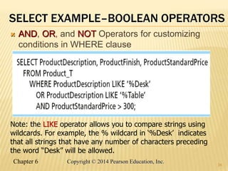 Chapter 6 Copyright © 2014 Pearson Education, Inc.
SELECT EXAMPLE–BOOLEAN OPERATORS
 AND, OR, and NOT Operators for customizing
conditions in WHERE clause
34
Note: the LIKE operator allows you to compare strings using
wildcards. For example, the % wildcard in ‘%Desk’ indicates
that all strings that have any number of characters preceding
the word “Desk” will be allowed.
 