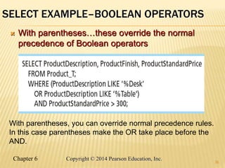 Chapter 6 Copyright © 2014 Pearson Education, Inc.
SELECT EXAMPLE–BOOLEAN OPERATORS
 With parentheses…these override the normal
precedence of Boolean operators
36
With parentheses, you can override normal precedence rules.
In this case parentheses make the OR take place before the
AND.
 