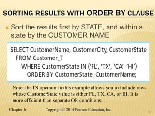 Chapter 6 Copyright © 2014 Pearson Education, Inc.
SORTING RESULTS WITH ORDER BY CLAUSE
 Sort the results first by STATE, and within a
state by the CUSTOMER NAME
38
Note: the IN operator in this example allows you to include rows
whose CustomerState value is either FL, TX, CA, or HI. It is
more efficient than separate OR conditions.
 