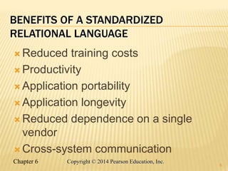 Chapter 6 Copyright © 2014 Pearson Education, Inc.
BENEFITS OF A STANDARDIZED
RELATIONAL LANGUAGE
 Reduced training costs
 Productivity
 Application portability
 Application longevity
 Reduced dependence on a single
vendor
 Cross-system communication
6
 