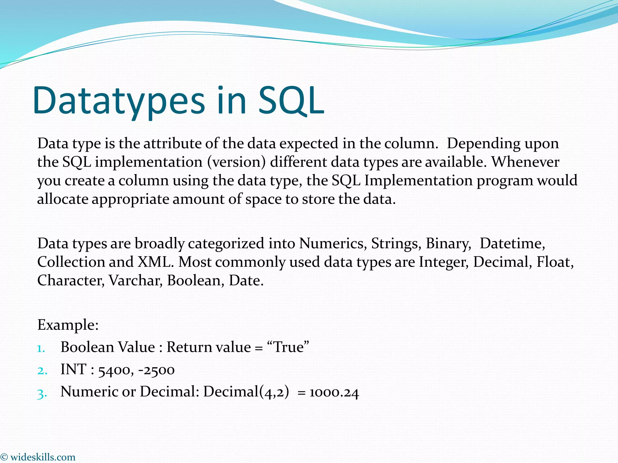 Datatypes in SQL
Data type is the attribute of the data expected in the column. Depending upon
the SQL implementation (version) different data types are available. Whenever
you create a column using the data type, the SQL Implementation program would
allocate appropriate amount of space to store the data.
Data types are broadly categorized into Numerics, Strings, Binary, Datetime,
Collection and XML. Most commonly used data types are Integer, Decimal, Float,
Character, Varchar, Boolean, Date.
Example:
1. Boolean Value : Return value = “True”
2. INT : 5400, -2500
3. Numeric or Decimal: Decimal(4,2) = 1000.24
© wideskills.com
 