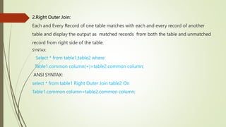 2.Right Outer Join:
Each and Every Record of one table matches with each and every record of another
table and display the output as matched records from both the table and unmatched
record from right side of the table.
SYNTAX:
Select * from table1,table2 where
Table1.common column(+)=table2.common column;
ANSI SYNTAX:
select * from table1 Right Outer Join table2 On
Table1.common column=table2.common column;
 