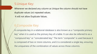 5.Unique Key:
Whenever we declared any column as Unique the column should not have
duplicate values (or) repeated values.
It will not allow Duplicate Values.
6.Composite Key:
A composite key in a relational database is also known as a "composite primary
key" when it is used as the primary key of a table. It can also be referred to as a
"compound key" or "concatenated key." The term "composite" is used because it
is composed of two or more columns, and it is considered a single key, ensuring
the uniqueness of the combination of values across those columns.
 