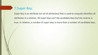 7.Super Key:
Super Key is an attribute (or set of attributes) that is used to uniquely identifies all
attributes in a relation. All super keys can’t be candidate keys but the reverse is
true. In relation, a number of super keys is more than a number of candidate keys.
 