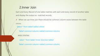 2.Inner Join
Each and Every Record of one table matches with each and every record of another table
and display the output as matched records
 When we use Inner join there should be common column exists between the table
SYNTAX:
Select * from table1,table2 where
Table1.common column=table2.common column;
ANSI SYNTAX:
select * from table1 Inner Join/Join table2
Table1.common column=table2.common column;
 