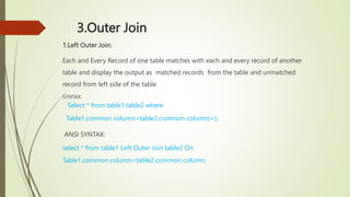 3.Outer Join
1.Left Outer Join:
Each and Every Record of one table matches with each and every record of another
table and display the output as matched records from the table and unmatched
record from left side of the table.
SYNTAX:
Select * from table1,table2 where
Table1.common column=table2.common column(+);
ANSI SYNTAX:
select * from table1 Left Outer Join table2 On
Table1.common column=table2.common column;
 
