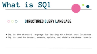 What is SQl
• SQL is the standard language for dealing with Relational Databases.
• SQL is used to insert, search, update, and delete database records.
 