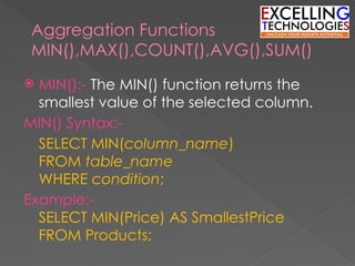 Aggregation Functions
MIN(),MAX(),COUNT(),AVG(),SUM()
 MIN():- The MIN() function returns the
smallest value of the selected column.
MIN() Syntax:-
SELECT MIN(column_name)
FROM table_name
WHERE condition;
Example:-
SELECT MIN(Price) AS SmallestPrice
FROM Products;
 