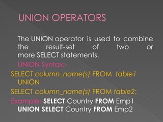 UNION OPERATORS
The UNION operator is used to combine
the result-set of two or
more SELECT statements.
UNION Syntax:-
SELECT column_name(s) FROM table1
UNION
SELECT column_name(s) FROM table2;
Example:-SELECT Country FROM Emp1
UNION SELECT Country FROM Emp2
 