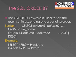 The SQL ORDER BY
 The ORDER BY keyword is used to sort the
result-set in ascending or descending order.
Syntax:- SELECT column1, column2, ...
FROM table_name
ORDER BY column1, column2, ... ASC|
DESC;
Example:-
SELECT * FROM Products
ORDER BY Price DESC;
 