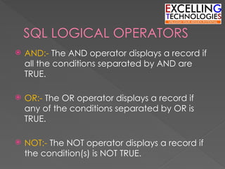 SQL LOGICAL OPERATORS
 AND:- The AND operator displays a record if
all the conditions separated by AND are
TRUE.
 OR:- The OR operator displays a record if
any of the conditions separated by OR is
TRUE.
 NOT:- The NOT operator displays a record if
the condition(s) is NOT TRUE.
 