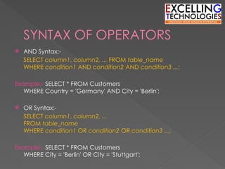 SYNTAX OF OPERATORS
 AND Syntax:-
SELECT column1, column2, ... FROM table_name
WHERE condition1 AND condition2 AND condition3 ...;
Example:- SELECT * FROM Customers
WHERE Country = 'Germany' AND City = 'Berlin';
 OR Syntax:-
SELECT column1, column2, ...
FROM table_name
WHERE condition1 OR condition2 OR condition3 ...;
Example:- SELECT * FROM Customers
WHERE City = 'Berlin' OR City = 'Stuttgart';
 