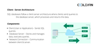 Client - Server Architecture
SQL databases follow a client-server architecture where clients send queries to
the database server, which processes and returns the data.
Components:
Client (User or Application) – Sends SQL
queries.
Database Server – Stores and manages
data, executes queries.
Network Connection – Communication
between client & server.
 