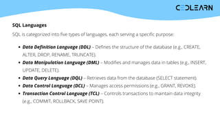 SQL Languages
SQL is categorized into five types of languages, each serving a specific purpose:
Data Definition Language (DDL) – Defines the structure of the database (e.g., CREATE,
ALTER, DROP, RENAME, TRUNCATE).
Data Manipulation Language (DML) – Modifies and manages data in tables (e.g., INSERT,
UPDATE, DELETE).
Data Query Language (DQL) – Retrieves data from the database (SELECT statement).
Data Control Language (DCL) – Manages access permissions (e.g., GRANT, REVOKE).
Transaction Control Language (TCL) – Controls transactions to maintain data integrity
(e.g., COMMIT, ROLLBACK, SAVE POINT).
 