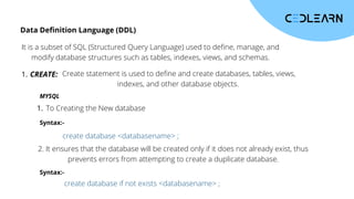 Data Definition Language (DDL)
It is a subset of SQL (Structured Query Language) used to define, manage, and
modify database structures such as tables, indexes, views, and schemas.
CREATE:
1. Create statement is used to define and create databases, tables, views,
indexes, and other database objects.
MYSQL
create database <databasename> ;
create database if not exists <databasename> ;
To Creating the New database
1.
2. It ensures that the database will be created only if it does not already exist, thus
prevents errors from attempting to create a duplicate database.
Syntax:-
Syntax:-
 