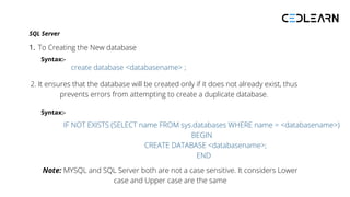 SQL Server
To Creating the New database
1.
create database <databasename> ;
2. It ensures that the database will be created only if it does not already exist, thus
prevents errors from attempting to create a duplicate database.
IF NOT EXISTS (SELECT name FROM sys.databases WHERE name = <databasename>)
BEGIN
CREATE DATABASE <databasename>;
END
Note: MYSQL and SQL Server both are not a case sensitive. It considers Lower
case and Upper case are the same
Syntax:-
Syntax:-
 