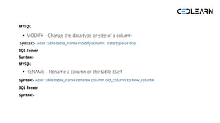 MYSQL
MODIFY – Change the data type or size of a column
Syntax:- Alter table table_name modify column data type or size
SQL Server
Syntax:-
MYSQL
RENAME – Rename a column or the table itself
Syntax:- Alter table table_name rename column old_column to new_column
SQL Server
Syntax:-
 