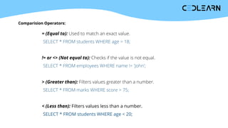 Comparision Operators:
= (Equal to): Used to match an exact value.
SELECT * FROM students WHERE age = 18;
!= or <> (Not equal to): Checks if the value is not equal.
SELECT * FROM employees WHERE name != 'John';
> (Greater than): Filters values greater than a number.
SELECT * FROM marks WHERE score > 75;
< (Less than): Filters values less than a number.
SELECT * FROM students WHERE age < 20;
 