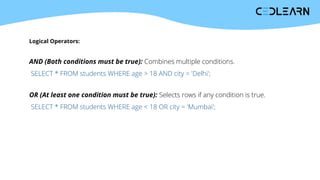 Logical Operators:
AND (Both conditions must be true): Combines multiple conditions.
SELECT * FROM students WHERE age > 18 AND city = 'Delhi';
OR (At least one condition must be true): Selects rows if any condition is true.
SELECT * FROM students WHERE age < 18 OR city = 'Mumbai';
 