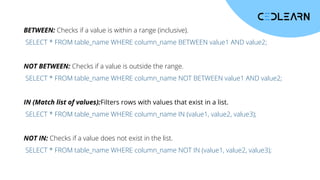 BETWEEN: Checks if a value is within a range (inclusive).
SELECT * FROM table_name WHERE column_name BETWEEN value1 AND value2;
NOT BETWEEN: Checks if a value is outside the range.
SELECT * FROM table_name WHERE column_name NOT BETWEEN value1 AND value2;
IN (Match list of values):Filters rows with values that exist in a list.
SELECT * FROM table_name WHERE column_name IN (value1, value2, value3);
NOT IN: Checks if a value does not exist in the list.
SELECT * FROM table_name WHERE column_name NOT IN (value1, value2, value3);
 