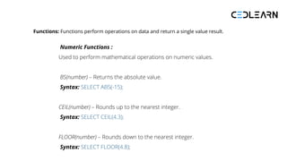 Functions: Functions perform operations on data and return a single value result.
Numeric Functions :
Used to perform mathematical operations on numeric values.
BS(number) – Returns the absolute value.
Syntax: SELECT ABS(-15);
CEIL(number) – Rounds up to the nearest integer.
Syntax: SELECT CEIL(4.3);
FLOOR(number) – Rounds down to the nearest integer.
Syntax: SELECT FLOOR(4.8);
 
