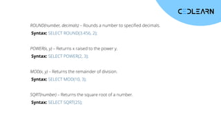 ROUND(number, decimals) – Rounds a number to specified decimals.
Syntax: SELECT ROUND(3.456, 2);
POWER(x, y) – Returns x raised to the power y.
Syntax: SELECT POWER(2, 3);
MOD(x, y) – Returns the remainder of division.
Syntax: SELECT MOD(10, 3);
SQRT(number) – Returns the square root of a number.
Syntax: SELECT SQRT(25);
 