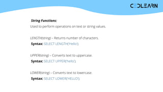 String Functions:
Used to perform operations on text or string values.
LENGTH(string) – Returns number of characters.
Syntax: SELECT LENGTH('Hello');
UPPER(string) – Converts text to uppercase.
Syntax: SELECT UPPER('hello');
LOWER(string) – Converts text to lowercase.
Syntax: SELECT LOWER('HELLO');
 