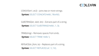 CONCAT(str1, str2) – Joins two or more strings.
Syntax: SELECT CONCAT('Hello', 'World');
SUBSTRING(str, start, len) – Extracts part of a string.
Syntax: SELECT SUBSTRING('Hello', 1, 3);
TRIM(string) – Removes spaces from ends.
Syntax: SELECT TRIM(' Hello ');
REPLACE(str, from, to) – Replaces part of a string.
Syntax: SELECT REPLACE('cat', 'c', 'b');
 