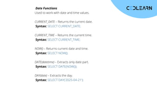 Date Functions
Used to work with date and time values.
CURRENT_DATE – Returns the current date.
Syntax: SELECT CURRENT_DATE;
CURRENT_TIME – Returns the current time.
Syntax: SELECT CURRENT_TIME;
NOW() – Returns current date and time.
Syntax: SELECT NOW();
DATE(datetime) – Extracts only date part.
Syntax: SELECT DATE(NOW());
DAY(date) – Extracts the day.
Syntax: SELECT DAY('2025-04-21');
 