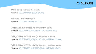 MONTH(date) – Extracts the month.
Syntax: SELECT MONTH('2025-04-21');
YEAR(date) – Extracts the year.
Syntax: SELECT YEAR('2025-04-21');
DATEDIFF(d1, d2) – Finds days between two dates.
Syntax: SELECT DATEDIFF('2025-01-01', '2024-01-01');
DATE_ADD(date, INTERVAL x DAY) – Adds days to a date.
Syntax: SELECT DATE_ADD('2025-01-01', INTERVAL 10 DAY);
DATE_SUB(date, INTERVAL x DAY) – Subtracts days from a date.
Syntax: SELECT DATE_SUB('2025-01-01', INTERVAL 5 DAY);
 
